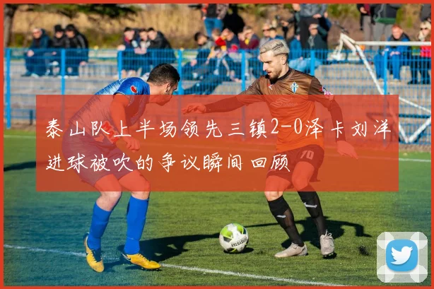 泰山队上半场领先三镇2-0泽卡刘洋进球被吹的争议瞬间回顾