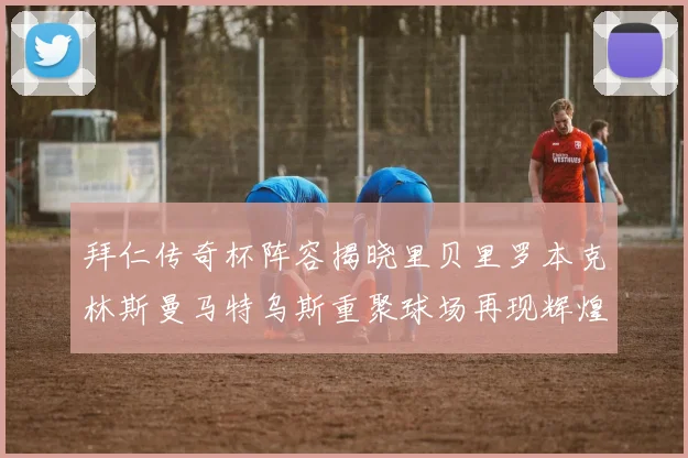 拜仁传奇杯阵容揭晓里贝里罗本克林斯曼马特乌斯重聚球场再现辉煌