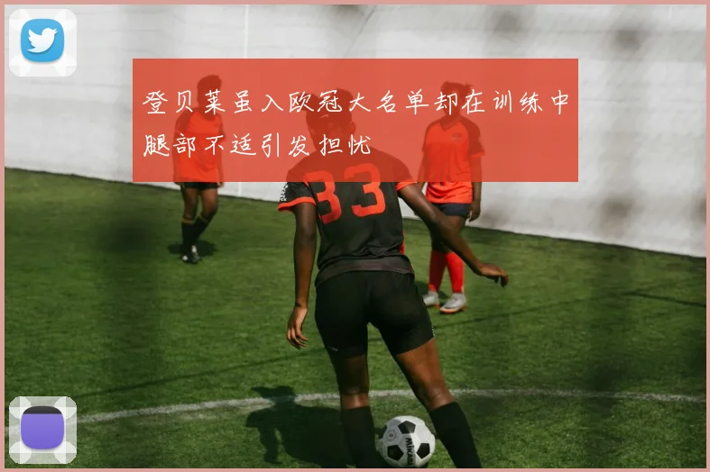 登贝莱虽入欧冠大名单却在训练中腿部不适引发担忧