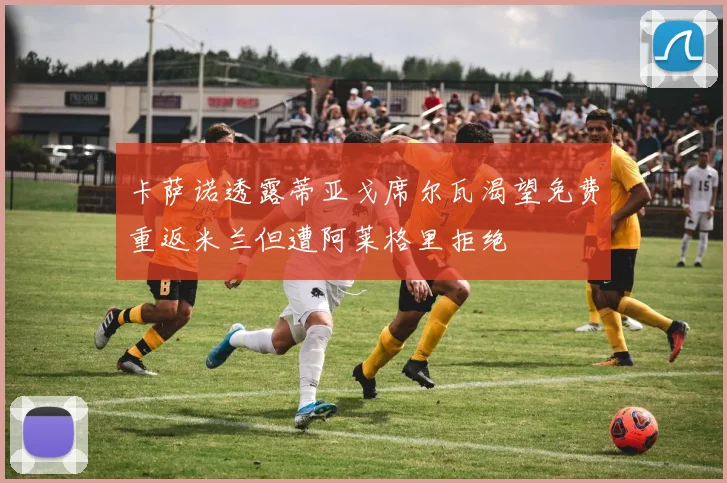 卡萨诺透露蒂亚戈席尔瓦渴望免费重返米兰但遭阿莱格里拒绝