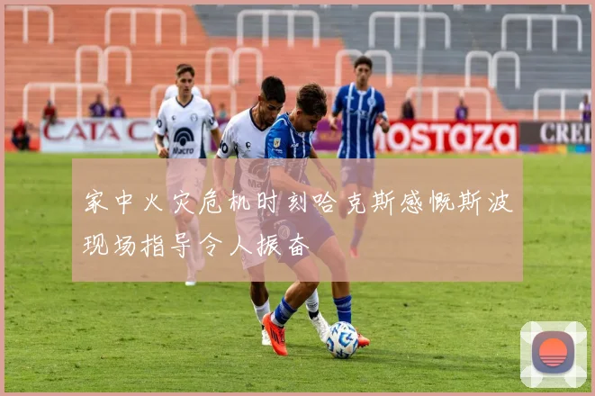 家中火灾危机时刻哈克斯感慨斯波现场指导令人振奋