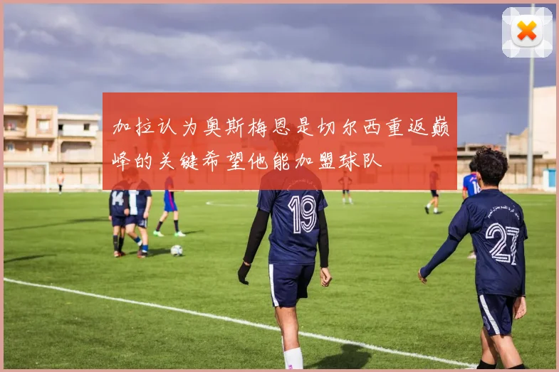 加拉认为奥斯梅恩是切尔西重返巅峰的关键希望他能加盟球队