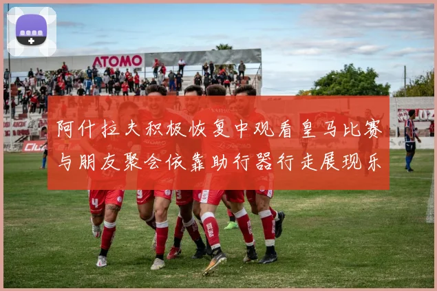 阿什拉夫积极恢复中观看皇马比赛与朋友聚会依靠助行器行走展现乐观态度