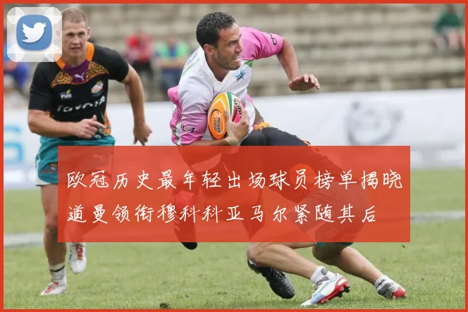 欧冠历史最年轻出场球员榜单揭晓道曼领衔穆科科亚马尔紧随其后
