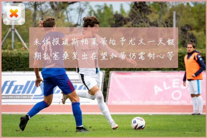 米体报道斯帕莱蒂给予尤文一天假期孔塞桑复出在望加蒂仍需耐心等待