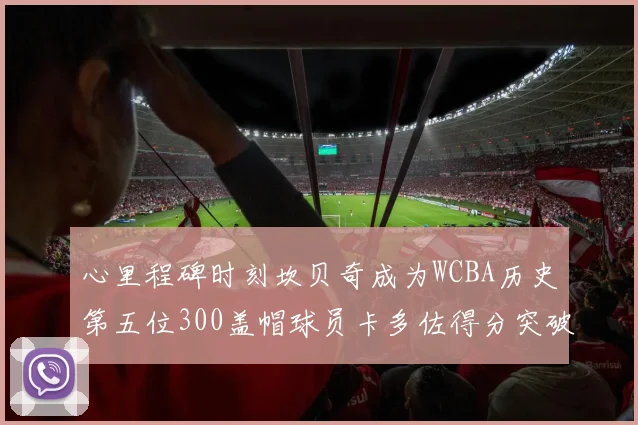 心里程碑时刻坎贝奇成为WCBA历史第五位300盖帽球员卡多佐得分突破1000大关