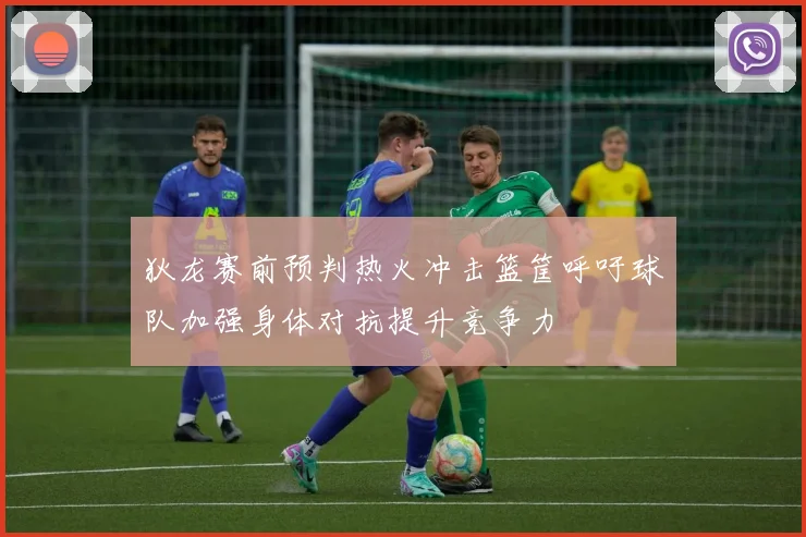 狄龙赛前预判热火冲击篮筐呼吁球队加强身体对抗提升竞争力