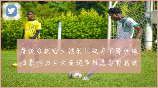 詹俊分析哈兰德射门效率下降但依旧影响力巨大英超争冠悬念将持续至五月