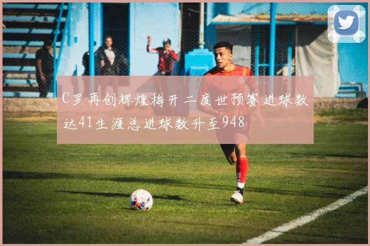 C罗再创辉煌梅开二度世预赛进球数达41生涯总进球数升至948
