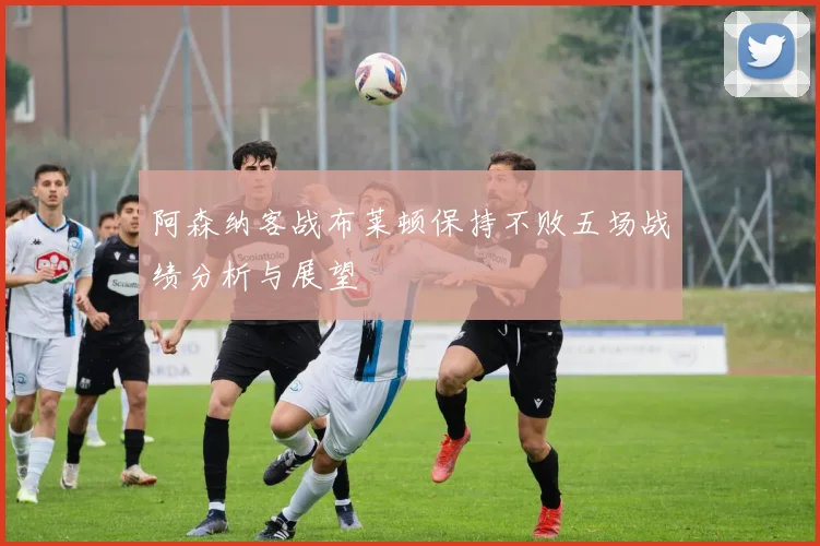 阿森纳客战布莱顿保持不败五场战绩分析与展望