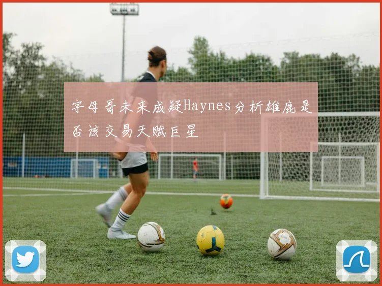 字母哥未来成疑Haynes分析雄鹿是否该交易天赋巨星