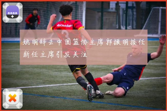 姚明辞去中国篮协主席郭振明接任新任主席引发关注