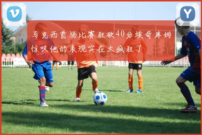 马克西首场比赛狂砍40分埃奇库姆惊叹他的表现实在太疯狂了