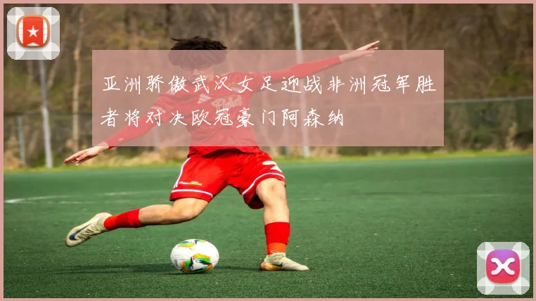亚洲骄傲武汉女足迎战非洲冠军胜者将对决欧冠豪门阿森纳