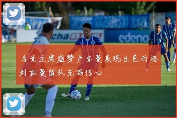 马竞主席盛赞卢克曼表现出色对格列兹曼留队充满信心