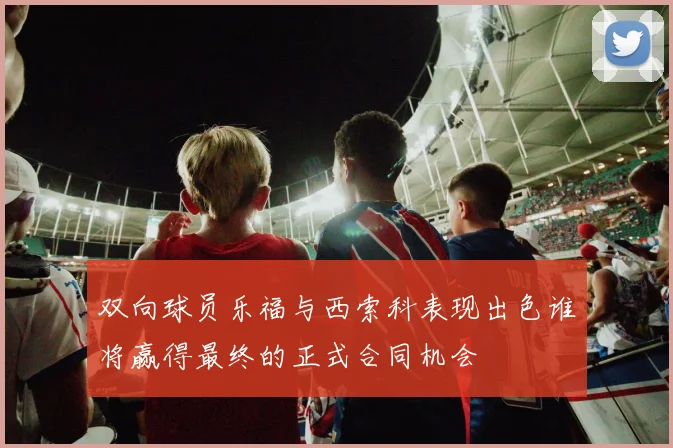 双向球员乐福与西索科表现出色谁将赢得最终的正式合同机会