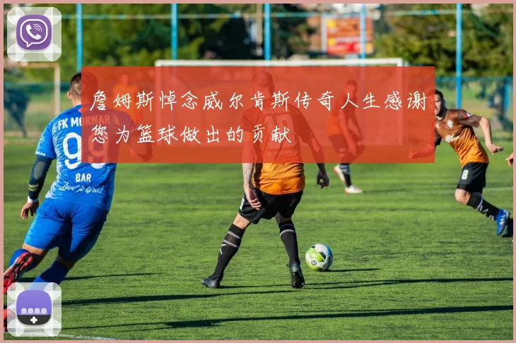 詹姆斯悼念威尔肯斯传奇人生感谢您为篮球做出的贡献