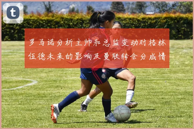 罗马诺分析主帅和总监变动对格林伍德未来的影响及曼联转会分成情况