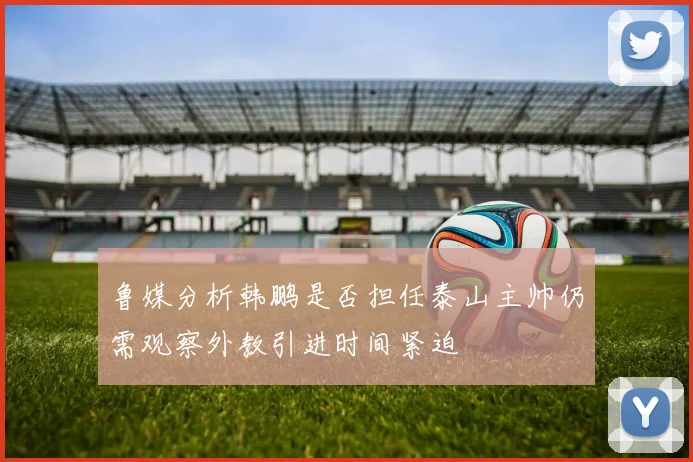 鲁媒分析韩鹏是否担任泰山主帅仍需观察外教引进时间紧迫